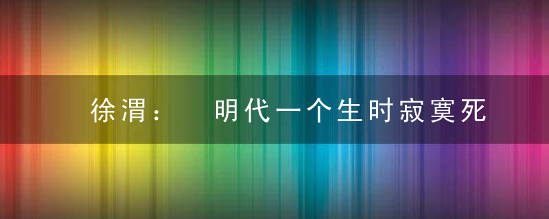 徐渭： 明代一个生时寂寞死后让世人膜拜的艺术家